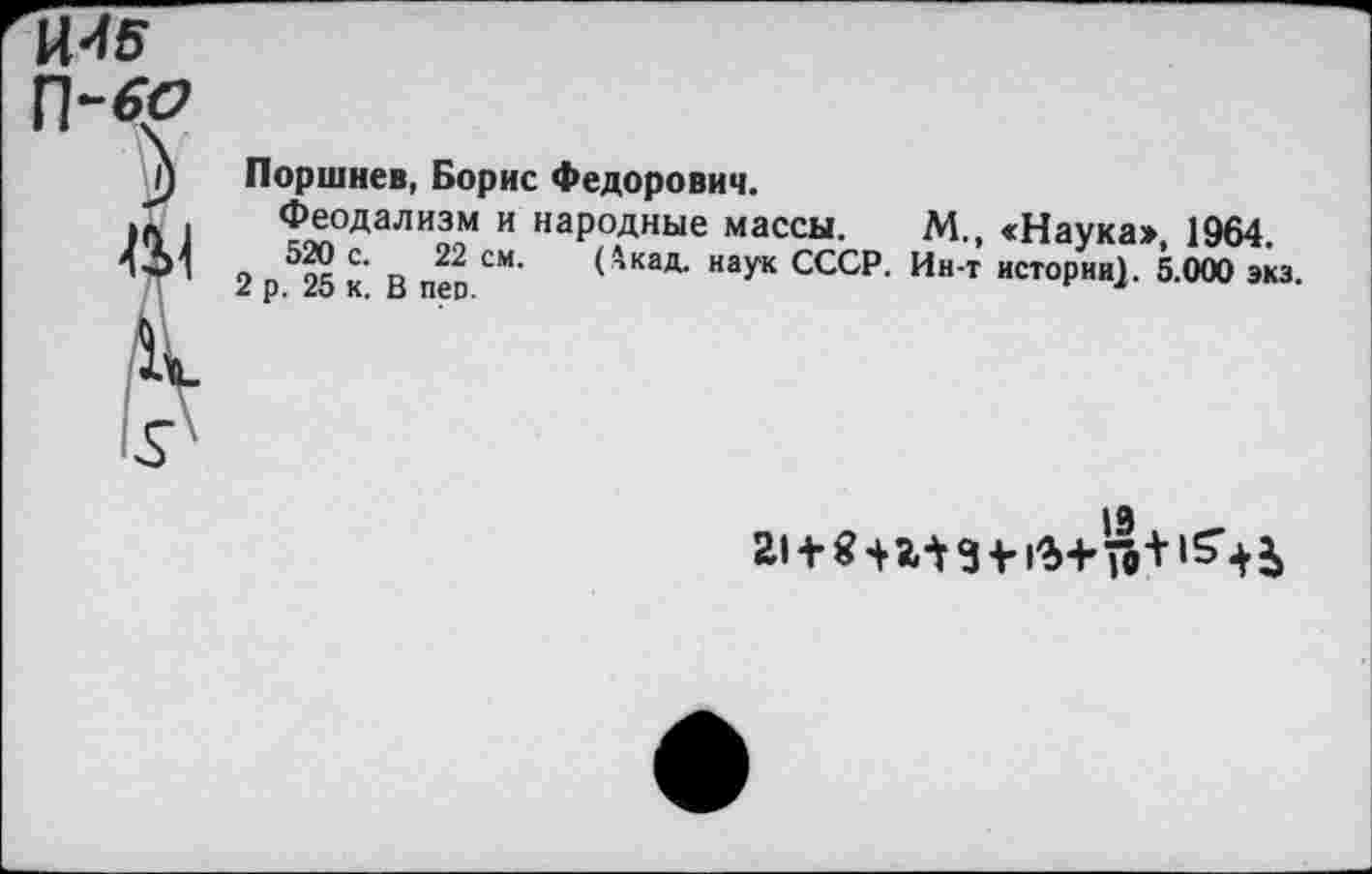 ﻿Поршнев, Борис Федорович.
Феодализм и народные массы. М., <Наука» 1964.
2 п525 К и прп СМ‘ <*кад- наУк СССР. Ин-т истории). 5.000 экз.
19